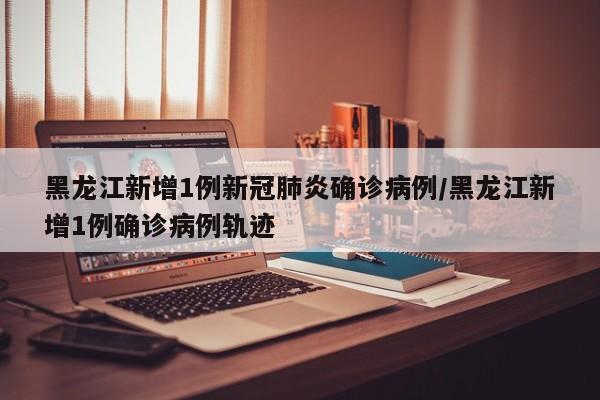 黑龙江新增1例新冠肺炎确诊病例/黑龙江新增1例确诊病例轨迹
