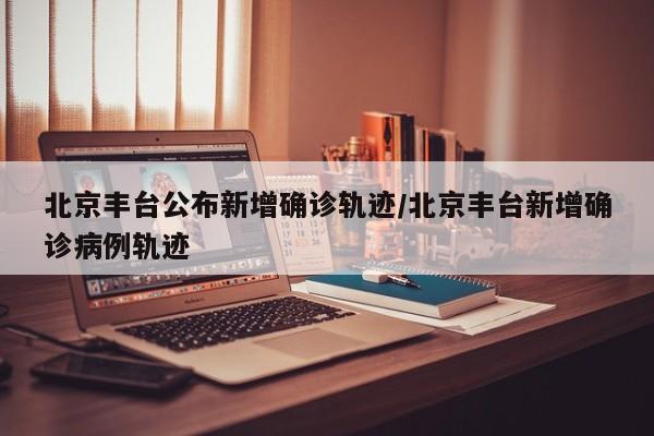 北京丰台公布新增确诊轨迹/北京丰台新增确诊病例轨迹