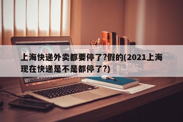 上海快递外卖都要停了?假的(2021上海现在快递是不是都停了?)