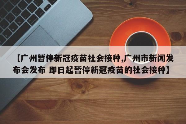 【广州暂停新冠疫苗社会接种,广州市新闻发布会发布 即日起暂停新冠疫苗的社会接种】