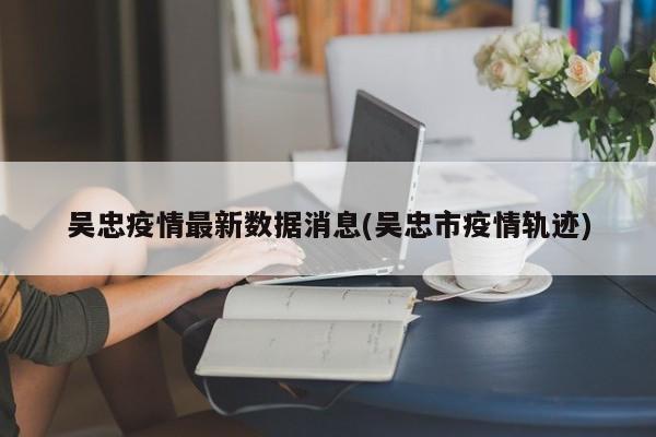 吴忠疫情最新数据消息(吴忠市疫情轨迹)