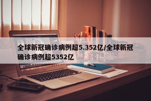 全球新冠确诊病例超5.352亿/全球新冠确诊病例超5352亿