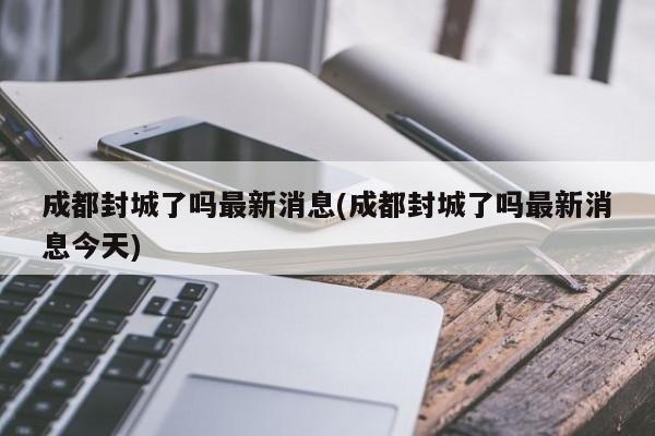 成都封城了吗最新消息(成都封城了吗最新消息今天)