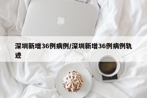 深圳新增36例病例/深圳新增36例病例轨迹