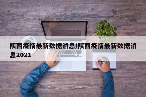 陕西疫情最新数据消息/陕西疫情最新数据消息2021