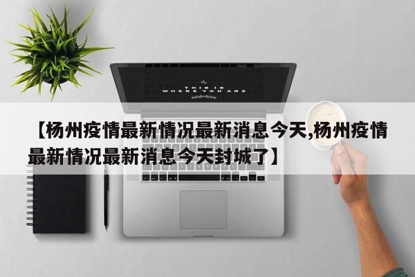【杨州疫情最新情况最新消息今天,杨州疫情最新情况最新消息今天封城了】