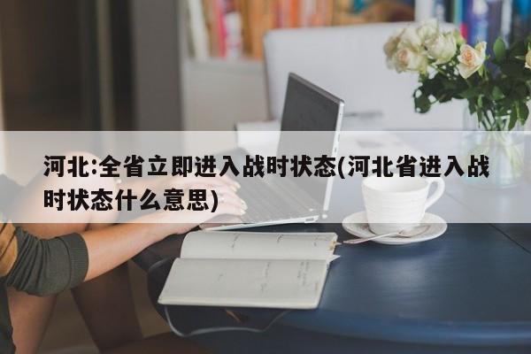 河北:全省立即进入战时状态(河北省进入战时状态什么意思)