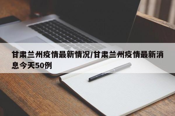 甘肃兰州疫情最新情况/甘肃兰州疫情最新消息今天50例