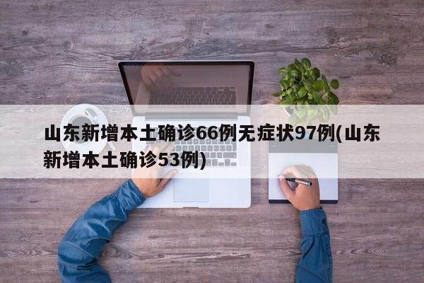山东新增本土确诊66例无症状97例(山东新增本土确诊53例)