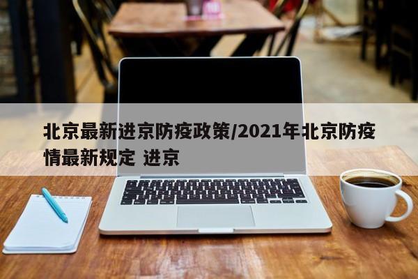 北京最新进京防疫政策/2021年北京防疫情最新规定 进京