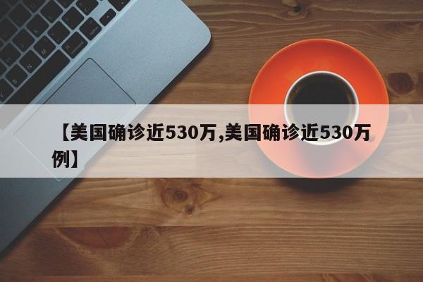 【美国确诊近530万,美国确诊近530万例】
