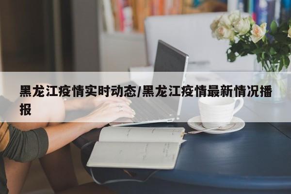 黑龙江疫情实时动态/黑龙江疫情最新情况播报