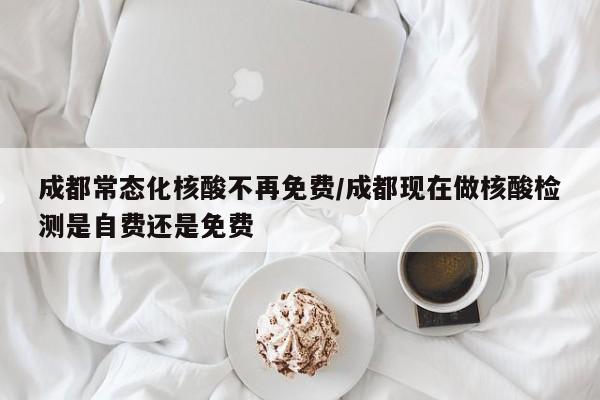 成都常态化核酸不再免费/成都现在做核酸检测是自费还是免费