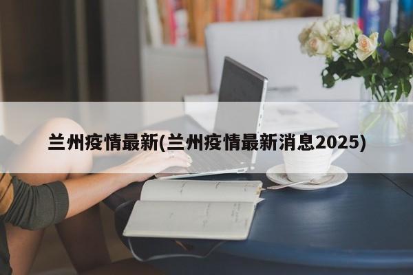 兰州疫情最新(兰州疫情最新消息2025)