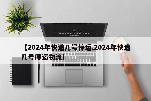 【2024年快递几号停运,2024年快递几号停运物流】