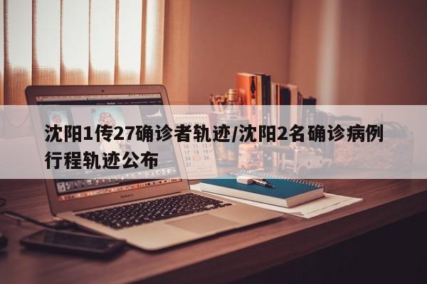 沈阳1传27确诊者轨迹/沈阳2名确诊病例行程轨迹公布