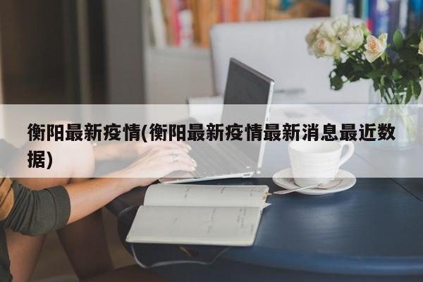 衡阳最新疫情(衡阳最新疫情最新消息最近数据)