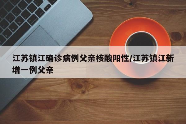 江苏镇江确诊病例父亲核酸阳性/江苏镇江新增一例父亲