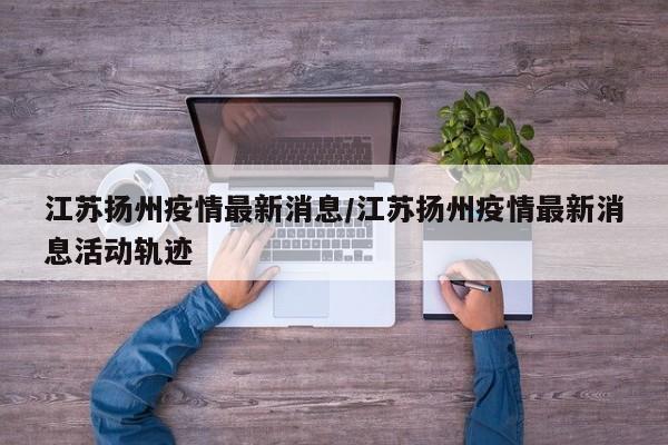 江苏扬州疫情最新消息/江苏扬州疫情最新消息活动轨迹