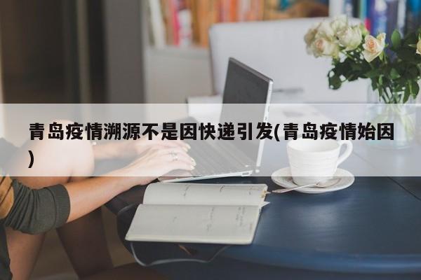 青岛疫情溯源不是因快递引发(青岛疫情始因)