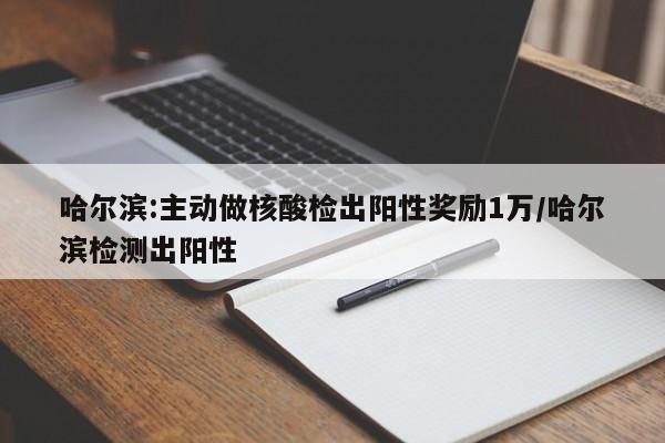 哈尔滨:主动做核酸检出阳性奖励1万/哈尔滨检测出阳性