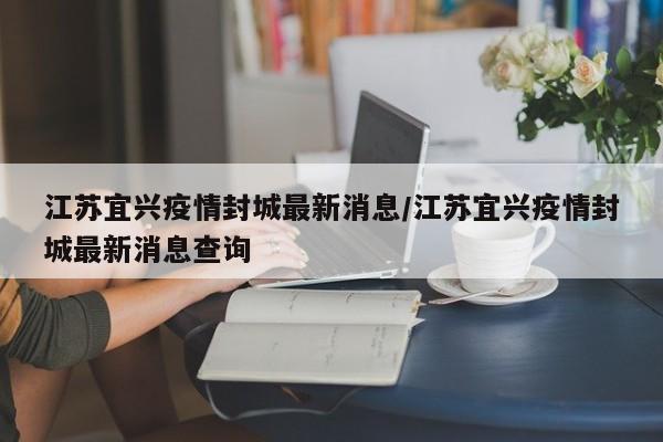 江苏宜兴疫情封城最新消息/江苏宜兴疫情封城最新消息查询