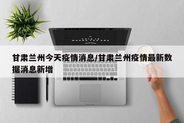 甘肃兰州今天疫情消息/甘肃兰州疫情最新数据消息新增