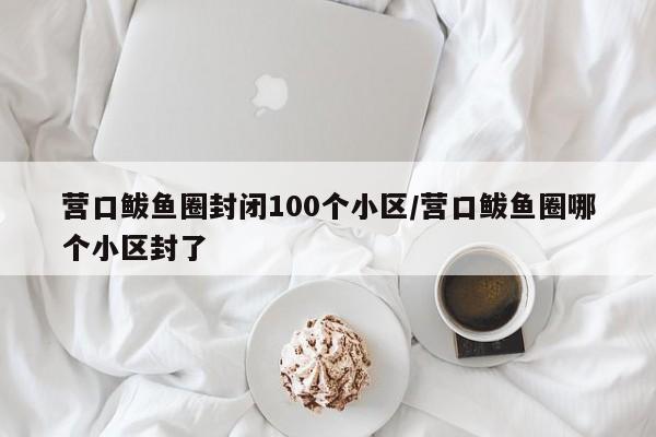 营口鲅鱼圈封闭100个小区/营口鲅鱼圈哪个小区封了