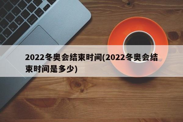 2022冬奥会结束时间(2022冬奥会结束时间是多少)