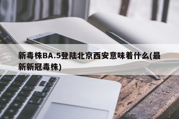 新毒株BA.5登陆北京西安意味着什么(最新新冠毒株)