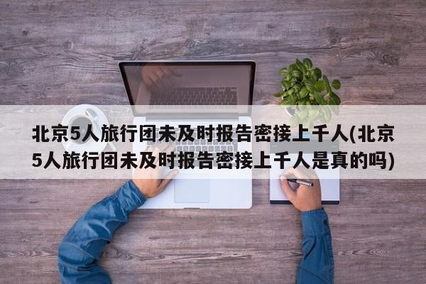 北京5人旅行团未及时报告密接上千人(北京5人旅行团未及时报告密接上千人是真的吗)